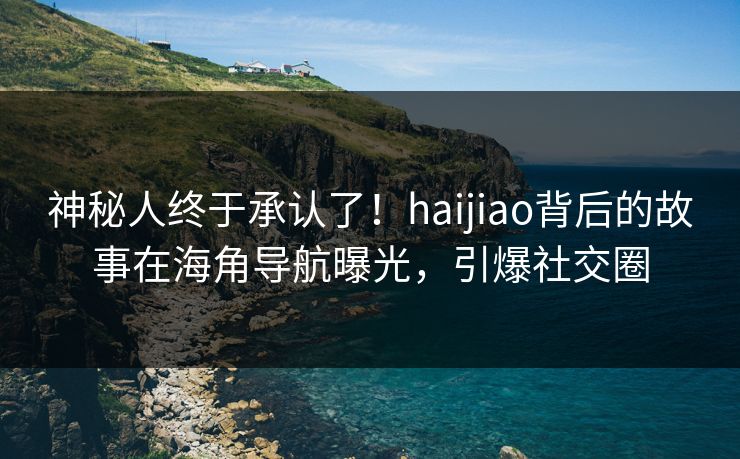 神秘人终于承认了！haijiao背后的故事在海角导航曝光，引爆社交圈