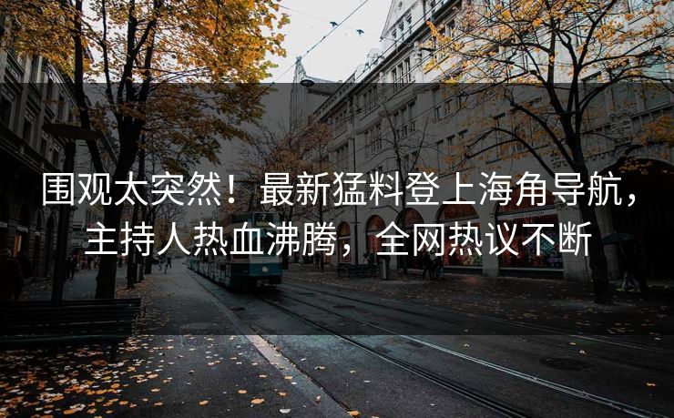 围观太突然！最新猛料登上海角导航，主持人热血沸腾，全网热议不断