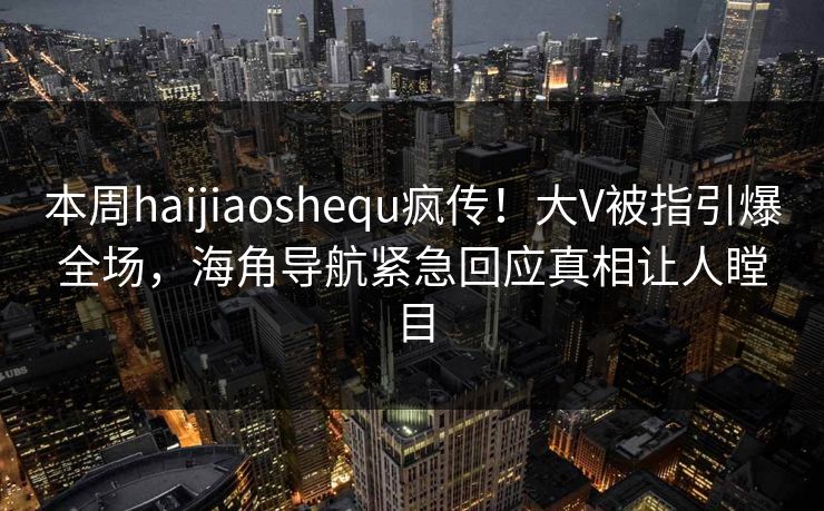 本周haijiaoshequ疯传！大V被指引爆全场，海角导航紧急回应真相让人瞠目