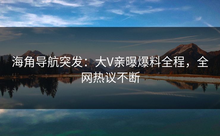 海角导航突发：大V亲曝爆料全程，全网热议不断