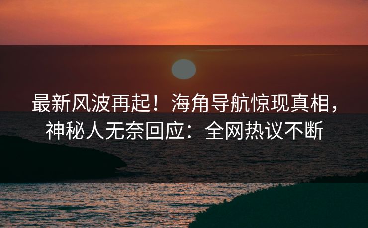 最新风波再起！海角导航惊现真相，神秘人无奈回应：全网热议不断