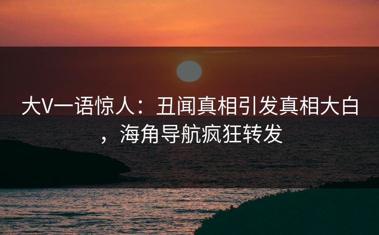 大V一语惊人：丑闻真相引发真相大白，海角导航疯狂转发
