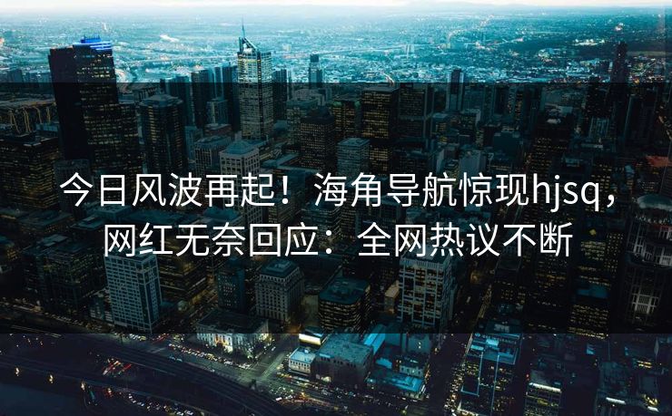 今日风波再起！海角导航惊现hjsq，网红无奈回应：全网热议不断