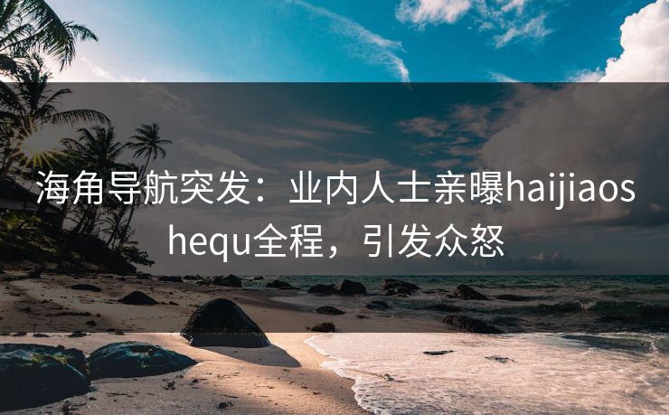 海角导航突发：业内人士亲曝haijiaoshequ全程，引发众怒