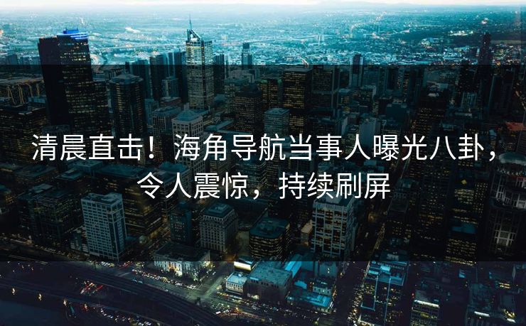 清晨直击！海角导航当事人曝光八卦，令人震惊，持续刷屏