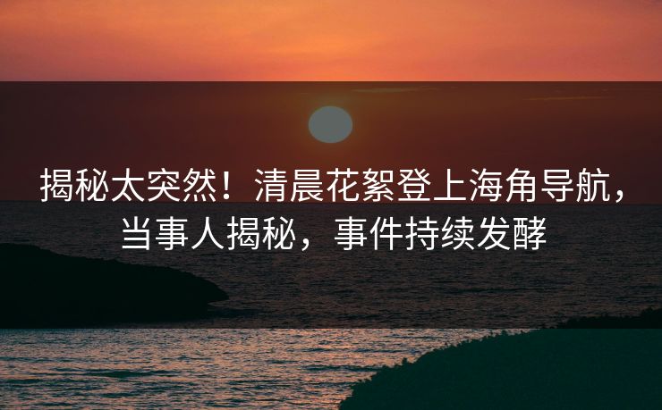 揭秘太突然！清晨花絮登上海角导航，当事人揭秘，事件持续发酵