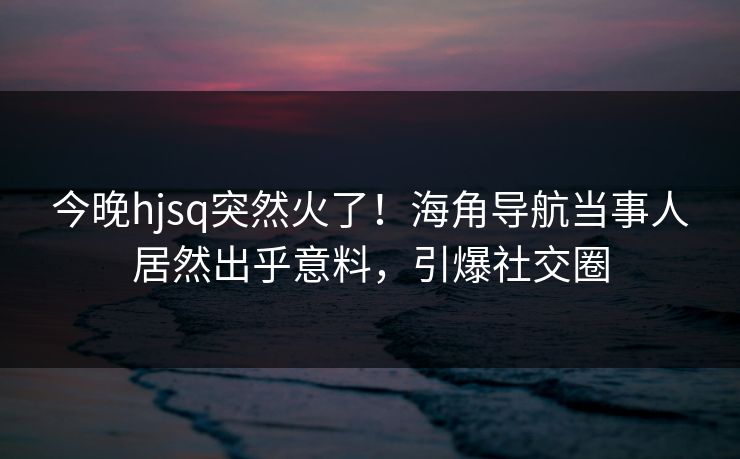 今晚hjsq突然火了！海角导航当事人居然出乎意料，引爆社交圈