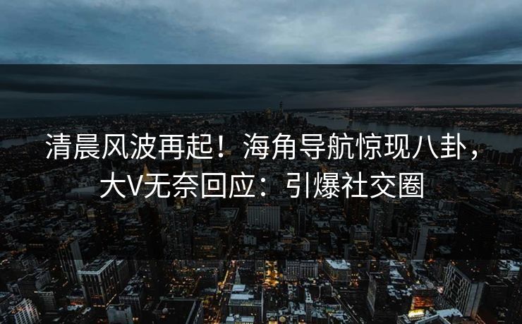 清晨风波再起！海角导航惊现八卦，大V无奈回应：引爆社交圈