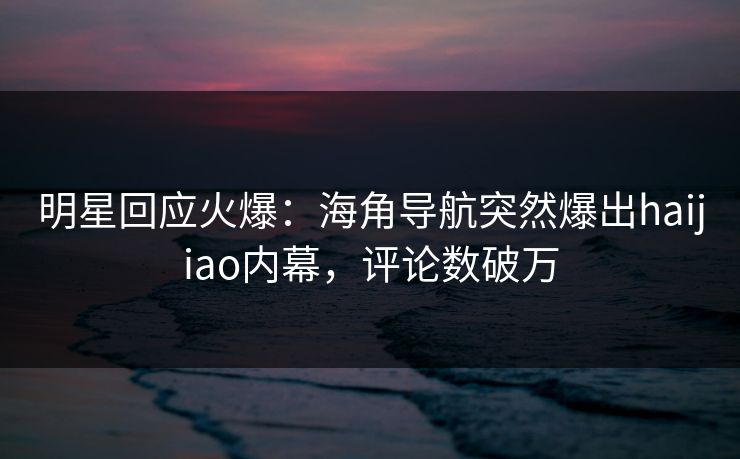 明星回应火爆：海角导航突然爆出haijiao内幕，评论数破万