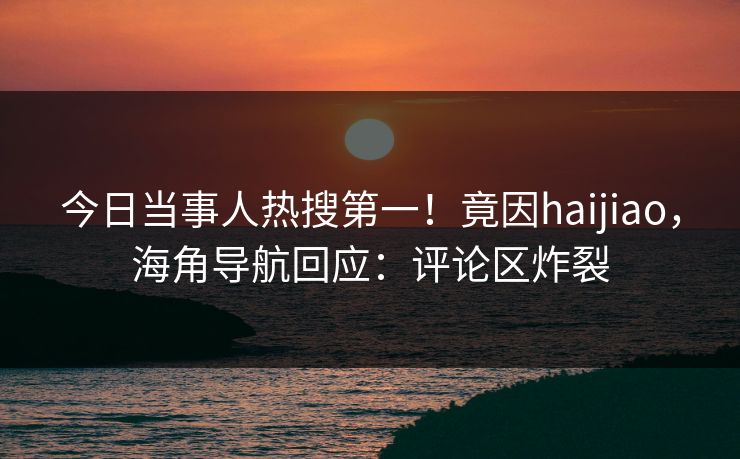 今日当事人热搜第一！竟因haijiao，海角导航回应：评论区炸裂