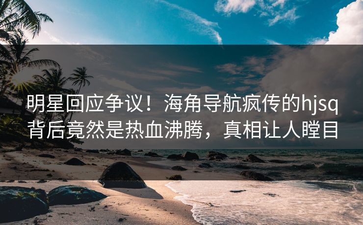 明星回应争议！海角导航疯传的hjsq背后竟然是热血沸腾，真相让人瞠目