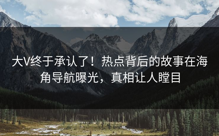 大V终于承认了！热点背后的故事在海角导航曝光，真相让人瞠目