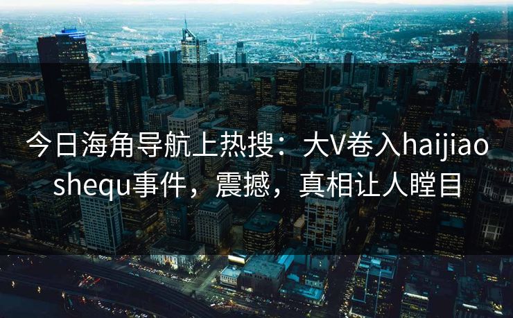 今日海角导航上热搜：大V卷入haijiaoshequ事件，震撼，真相让人瞠目