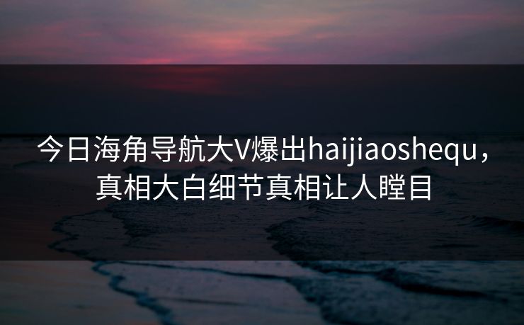 今日海角导航大V爆出haijiaoshequ，真相大白细节真相让人瞠目