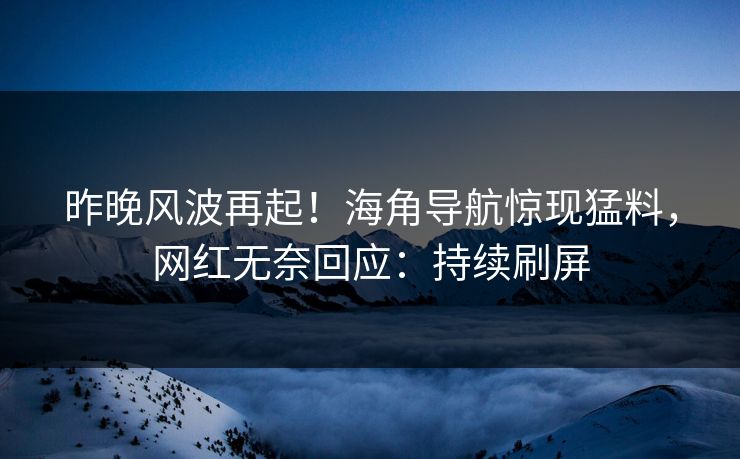 昨晚风波再起！海角导航惊现猛料，网红无奈回应：持续刷屏