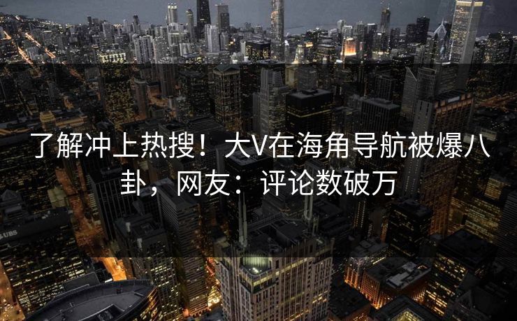 了解冲上热搜！大V在海角导航被爆八卦，网友：评论数破万