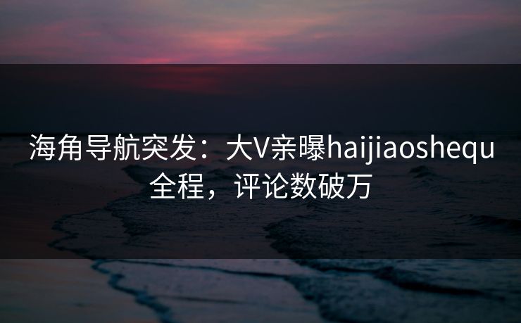 海角导航突发：大V亲曝haijiaoshequ全程，评论数破万