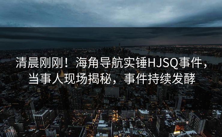 清晨刚刚！海角导航实锤HJSQ事件，当事人现场揭秘，事件持续发酵