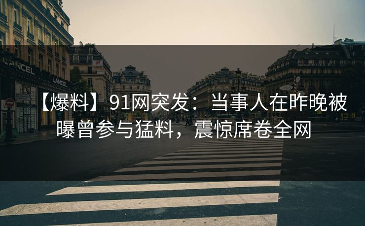 【爆料】91网突发：当事人在昨晚被曝曾参与猛料，震惊席卷全网