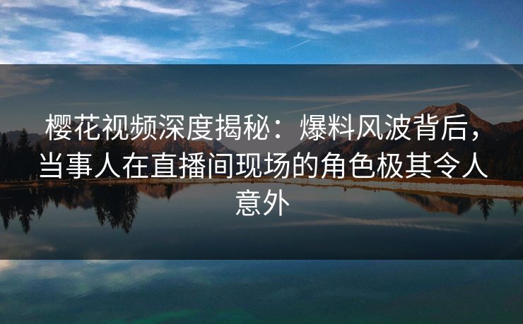樱花视频深度揭秘：爆料风波背后，当事人在直播间现场的角色极其令人意外