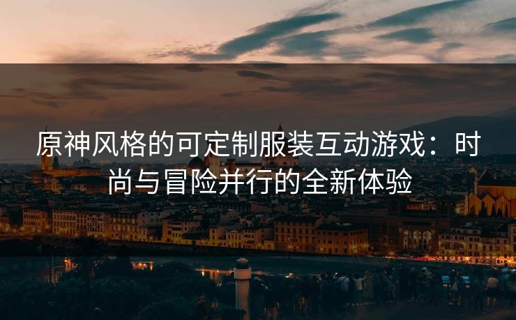 原神风格的可定制服装互动游戏：时尚与冒险并行的全新体验