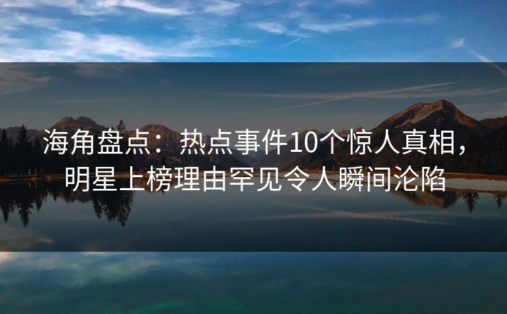 海角盘点：热点事件10个惊人真相，明星上榜理由罕见令人瞬间沦陷