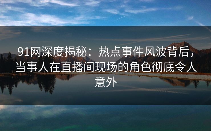 91网深度揭秘：热点事件风波背后，当事人在直播间现场的角色彻底令人意外