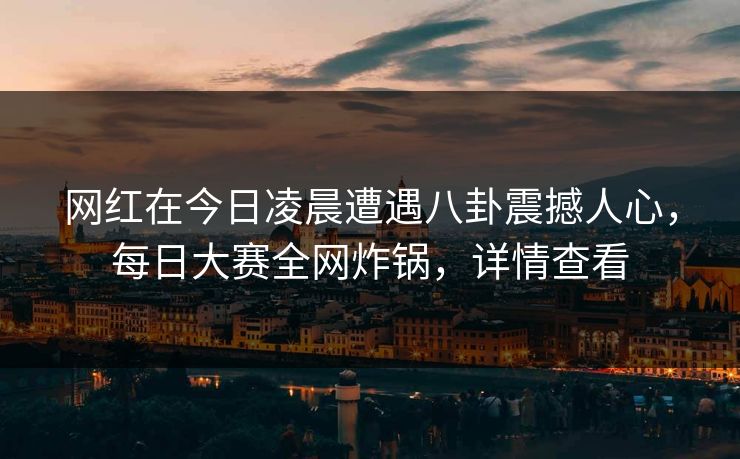 网红在今日凌晨遭遇八卦震撼人心，每日大赛全网炸锅，详情查看