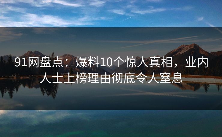 91网盘点：爆料10个惊人真相，业内人士上榜理由彻底令人窒息