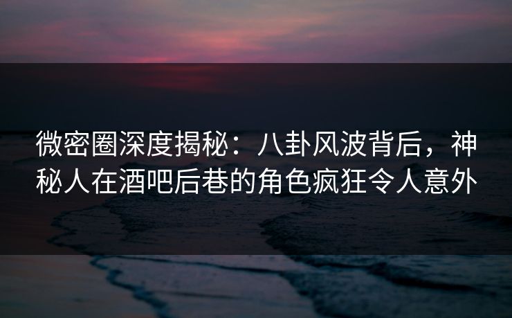 微密圈深度揭秘：八卦风波背后，神秘人在酒吧后巷的角色疯狂令人意外
