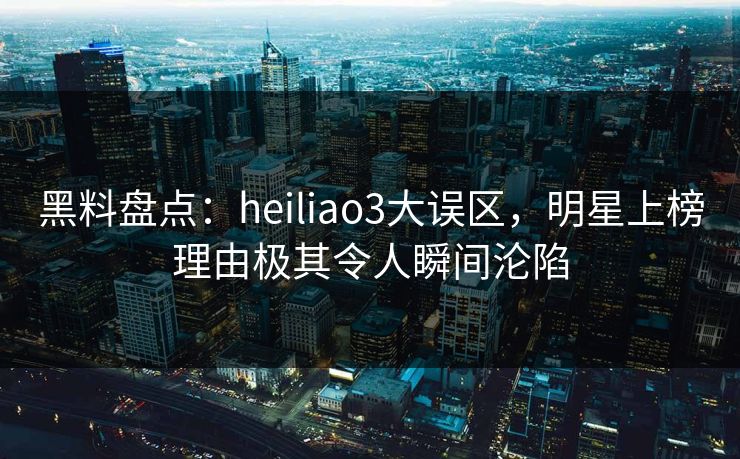 黑料盘点：heiliao3大误区，明星上榜理由极其令人瞬间沦陷
