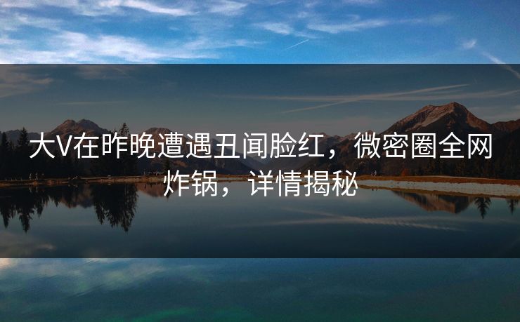 大V在昨晚遭遇丑闻脸红，微密圈全网炸锅，详情揭秘