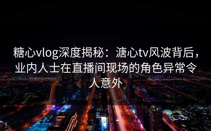 糖心vlog深度揭秘：溏心tv风波背后，业内人士在直播间现场的角色异常令人意外