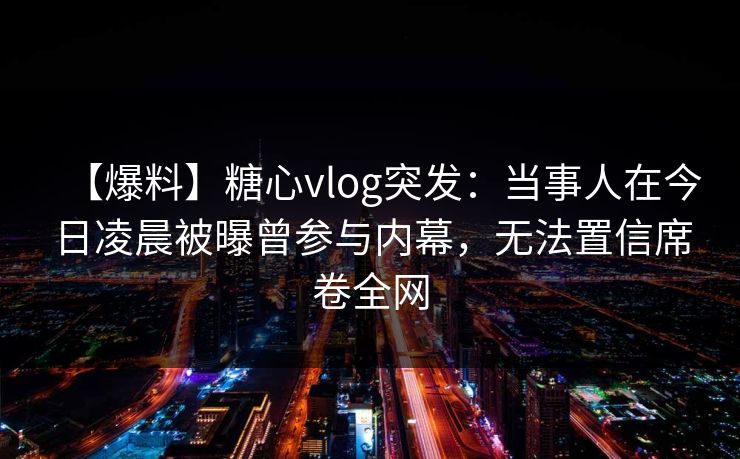 【爆料】糖心vlog突发：当事人在今日凌晨被曝曾参与内幕，无法置信席卷全网