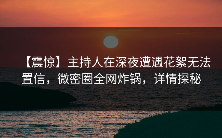 【震惊】主持人在深夜遭遇花絮无法置信，微密圈全网炸锅，详情探秘
