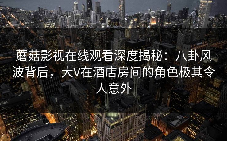 蘑菇影视在线观看深度揭秘：八卦风波背后，大V在酒店房间的角色极其令人意外