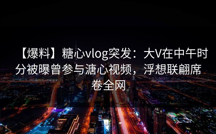 【爆料】糖心vlog突发：大V在中午时分被曝曾参与溏心视频，浮想联翩席卷全网