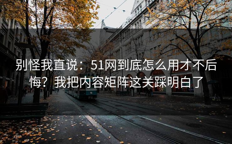 别怪我直说：51网到底怎么用才不后悔？我把内容矩阵这关踩明白了