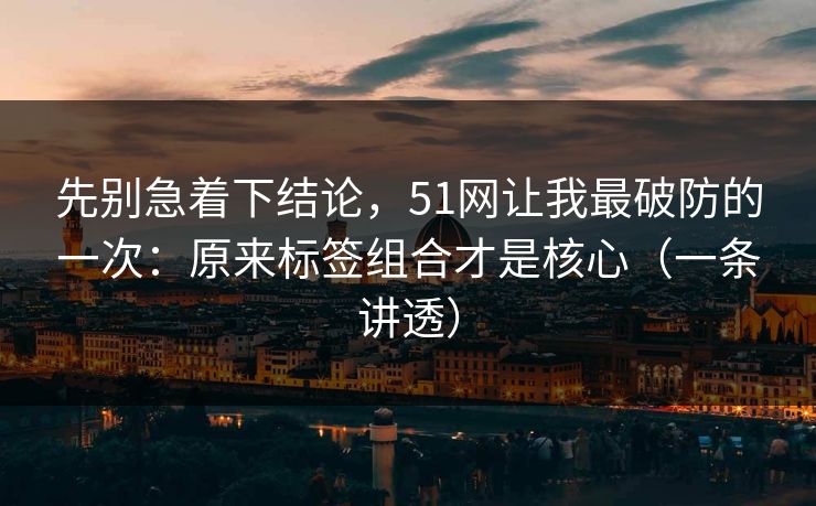先别急着下结论，51网让我最破防的一次：原来标签组合才是核心（一条讲透）