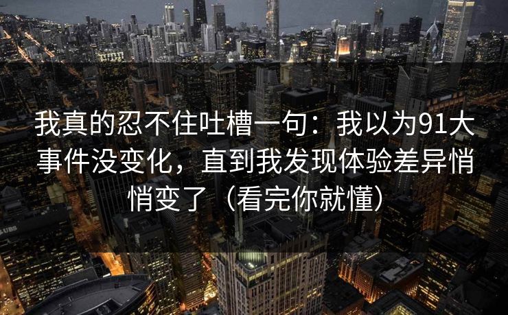 我真的忍不住吐槽一句：我以为91大事件没变化，直到我发现体验差异悄悄变了（看完你就懂）