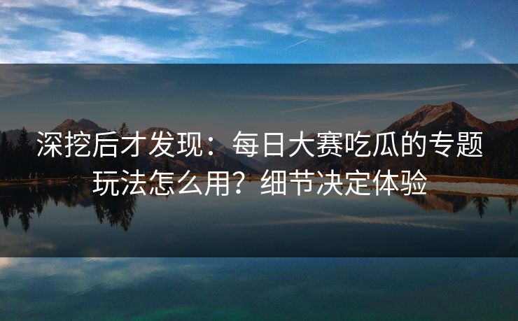 深挖后才发现：每日大赛吃瓜的专题玩法怎么用？细节决定体验