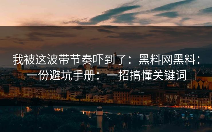 我被这波带节奏吓到了：黑料网黑料：一份避坑手册：一招搞懂关键词