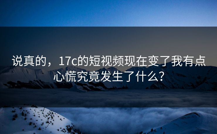 说真的，17c的短视频现在变了我有点心慌究竟发生了什么？