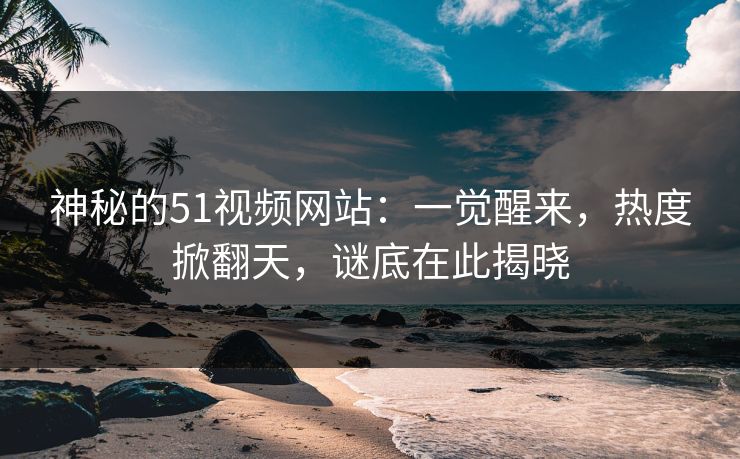 神秘的51视频网站：一觉醒来，热度掀翻天，谜底在此揭晓
