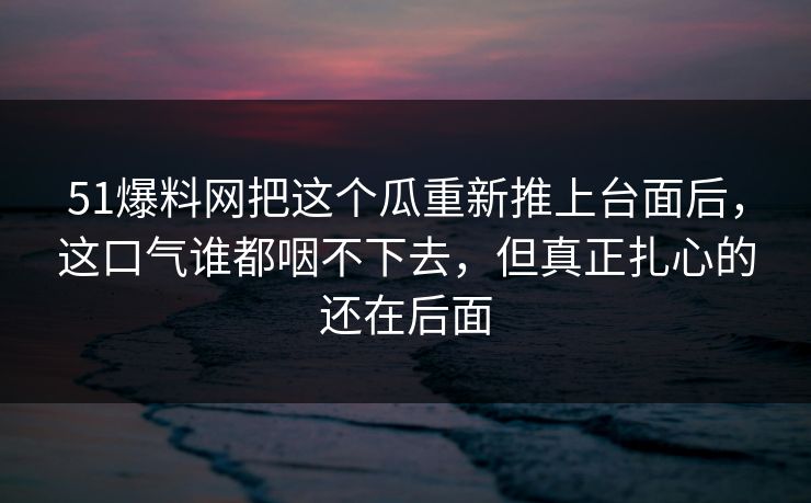 51爆料网把这个瓜重新推上台面后，这口气谁都咽不下去，但真正扎心的还在后面