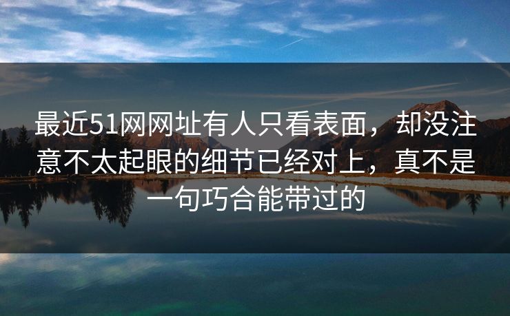 最近51网网址有人只看表面，却没注意不太起眼的细节已经对上，真不是一句巧合能带过的